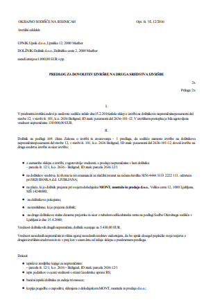 Predlog dolžnika, naj sodišče dovoli izvršbo na druga sredstva ali na drugo nepremičnino - V primeru izvršbe na nepremičnino lahko s pomočjo tega obrazca izdelate predlog sodišču, da naj le-to dovoli izvršbo na druga sredstva izvršbe ali na drugo nepremičnino. 

Pri izvršbi na stanovanje ali stanovanjsko hišo, ki je dolžnikov dom, zaradi izterjave denarne terjatve, ki je očitno nesorazmerna glede na ugotovljeno vrednost nepremičnine (domneva se, da je dolžnikov dom stanovanje ali stanovanjska hiša, kjer ima dolžnik prijavljeno stalno prebivališče), lahko dolžnik najpozneje do izdaje odredbe o prodaji, predlaga, naj sodišče dovoli drugo sredstvo izvršbe ali naj opravi izvršbo na drugi nepremičnini.Takšen predlog lahko izdelate preko naslednjega e-obrazca.